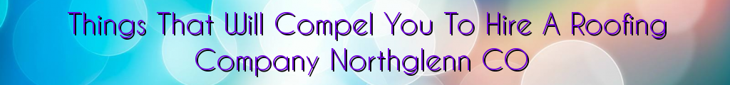 Things That Will Compel You To Hire A Roofing Company Northglenn CO