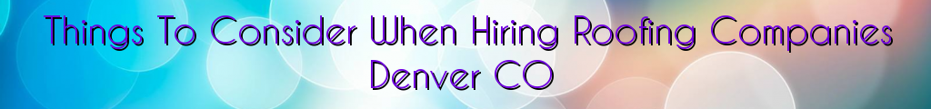Things To Consider When Hiring Roofing Companies Denver CO