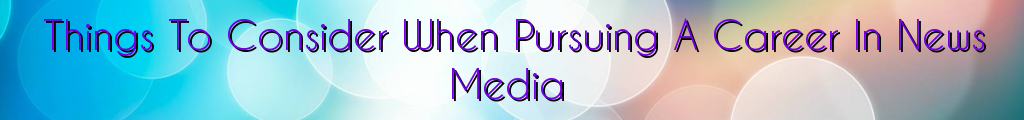 Things To Consider When Pursuing A Career In News Media