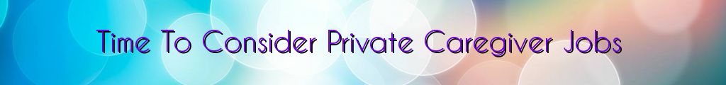 Time To Consider Private Caregiver Jobs