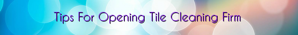 Tips For Opening Tile Cleaning Firm