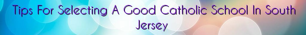 Tips For Selecting A Good Catholic School In South Jersey