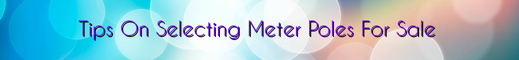 Tips On Selecting Meter Poles For Sale