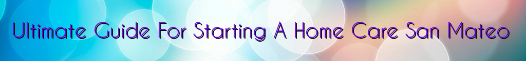 Ultimate Guide For Starting A Home Care San Mateo