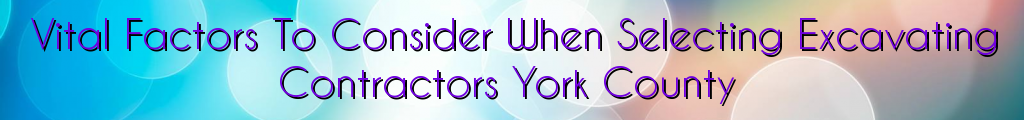 Vital Factors To Consider When Selecting Excavating Contractors York County