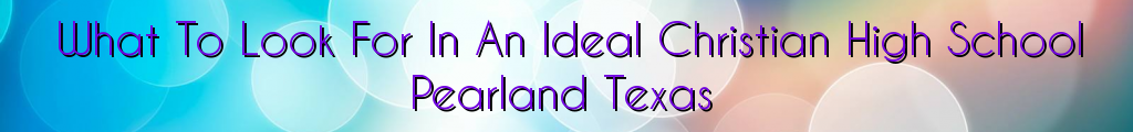 What To Look For In An Ideal Christian High School Pearland Texas