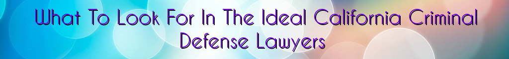 What To Look For In The Ideal California Criminal Defense Lawyers
