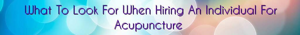 What To Look For When Hiring An Individual For Acupuncture