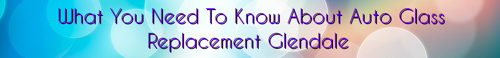 What You Need To Know About Auto Glass Replacement Glendale