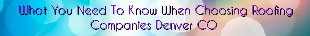 What You Need To Know When Choosing Roofing Companies Denver CO