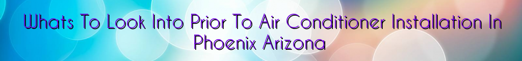 Whats To Look Into Prior To Air Conditioner Installation In Phoenix Arizona