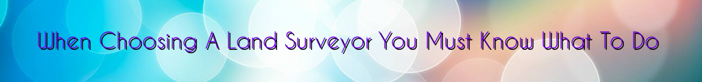 When Choosing A Land Surveyor You Must Know What To Do