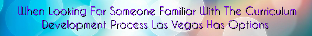 When Looking For Someone Familiar With The Curriculum Development Process Las Vegas Has Options