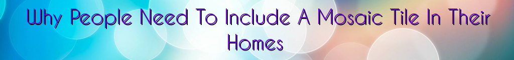 Why People Need To Include A Mosaic Tile In Their Homes