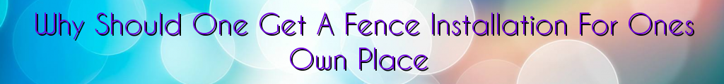 Why Should One Get A Fence Installation For Ones Own Place