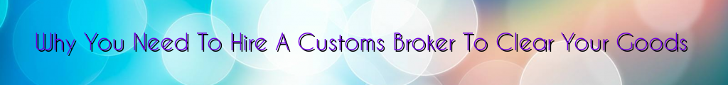 Why You Need To Hire A Customs Broker To Clear Your Goods