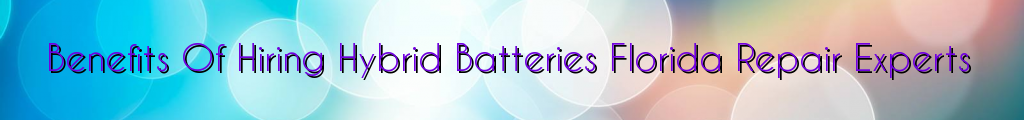 Benefits Of Hiring Hybrid Batteries Florida Repair Experts