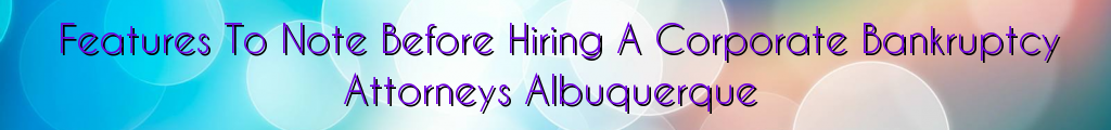 Features To Note Before Hiring A Corporate Bankruptcy Attorneys Albuquerque