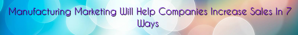 Manufacturing Marketing Will Help Companies Increase Sales In 7 Ways