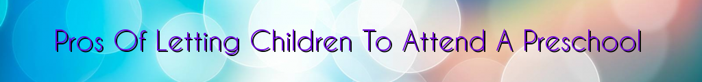 Pros Of Letting Children To Attend A Preschool