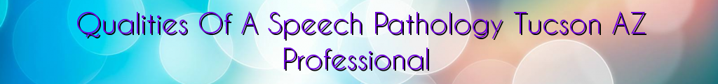 Qualities Of A Speech Pathology Tucson AZ Professional
