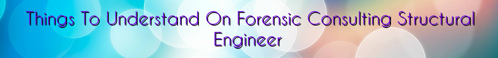 Things To Understand On Forensic Consulting Structural Engineer