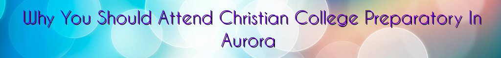 Why You Should Attend Christian College Preparatory In Aurora