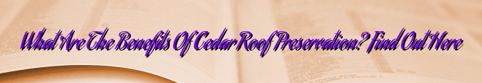 What Are The Benefits Of Cedar Roof Preservation? Find Out Here